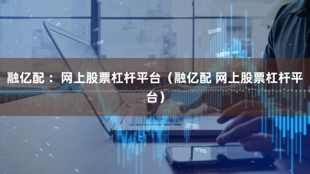 融亿配 ：网上股票杠杆平台（融亿配 网上股票杠杆平台）