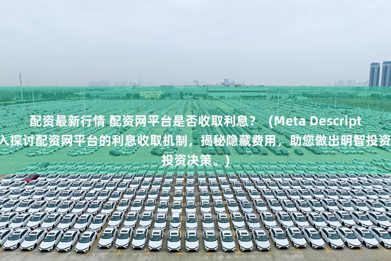 配资最新行情 配资网平台是否收取利息？  (Meta Description  深入探讨配资网平台的利息收取机制，揭秘隐藏费用，助您做出明智投资决策。)
