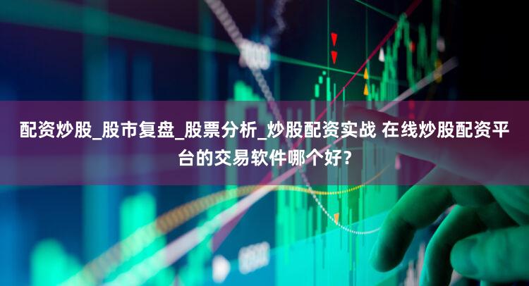 配资炒股_股市复盘_股票分析_炒股配资实战 在线炒股配资平台的交易软件哪个好？