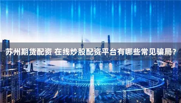 苏州期货配资 在线炒股配资平台有哪些常见骗局？