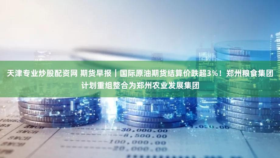 天津专业炒股配资网 期货早报|国际原油期货结算价跌超3%!郑州粮食集团计划重组整合为郑州农业发展集团