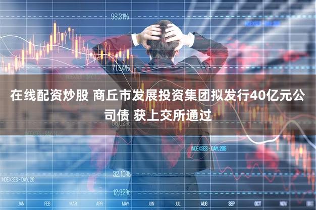 在线配资炒股 商丘市发展投资集团拟发行40亿元公司债 获上交所通过