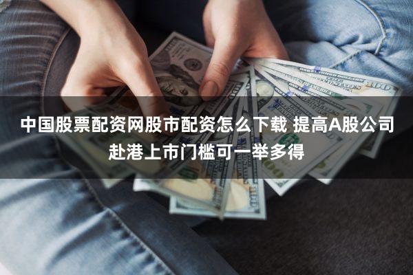 中国股票配资网股市配资怎么下载 提高A股公司赴港上市门槛可一举多得