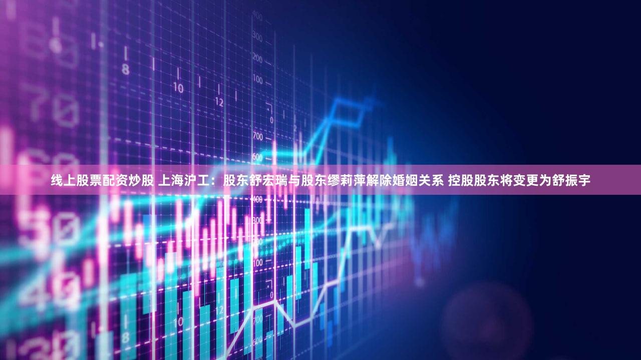 线上股票配资炒股 上海沪工：股东舒宏瑞与股东缪莉萍解除婚姻关系 控股股东将变更为舒振宇