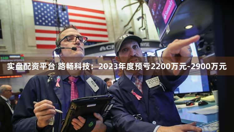 实盘配资平台 路畅科技：2023年度预亏2200万元-2900万元