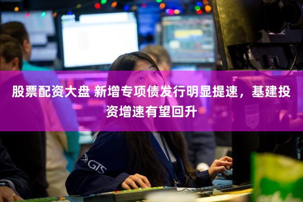 股票配资大盘 新增专项债发行明显提速，基建投资增速有望回升