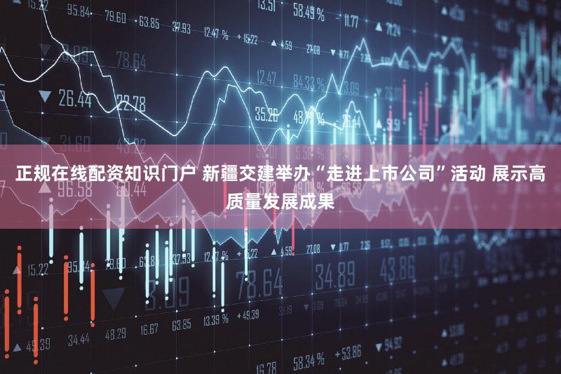 正规在线配资知识门户 新疆交建举办“走进上市公司”活动 展示高质量发展成果