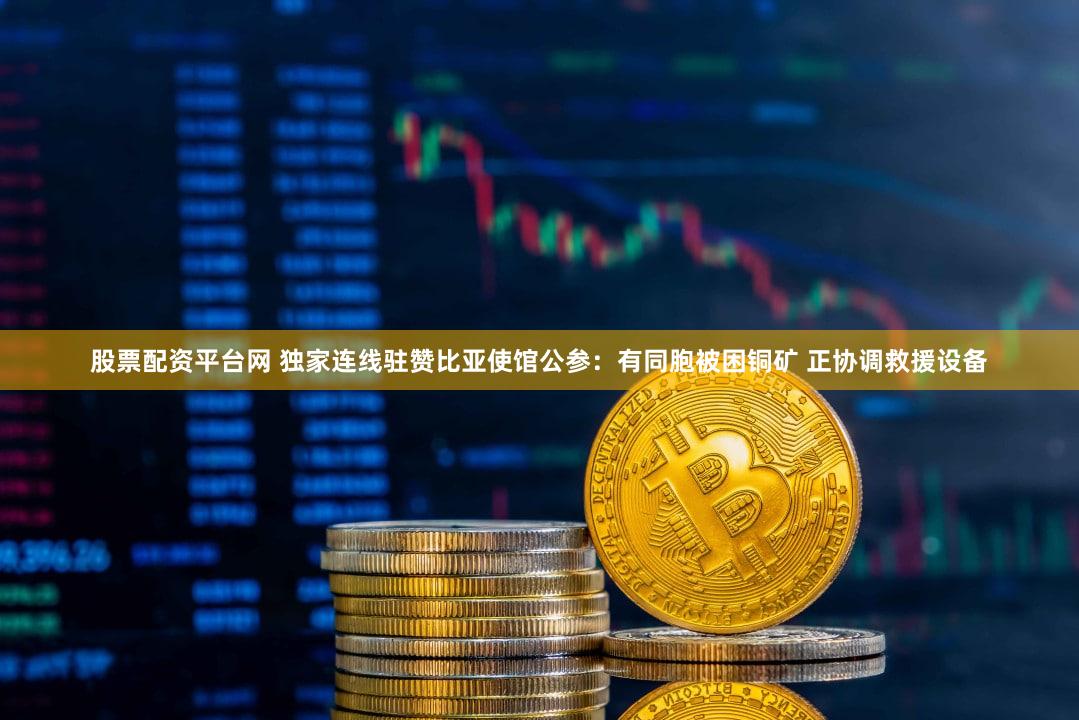 股票配资平台网 独家连线驻赞比亚使馆公参：有同胞被困铜矿 正协调救援设备