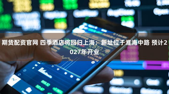 期货配资官网 四季酒店将回归上海：新址位于淮海中路 预计2027年开业