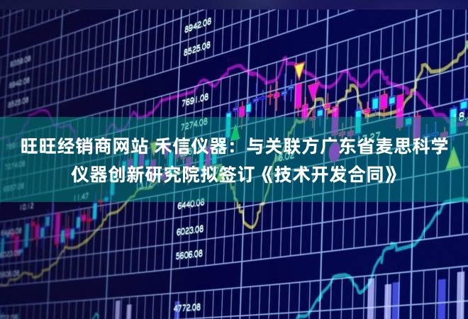 旺旺经销商网站 禾信仪器：与关联方广东省麦思科学仪器创新研究院拟签订《技术开发合同》