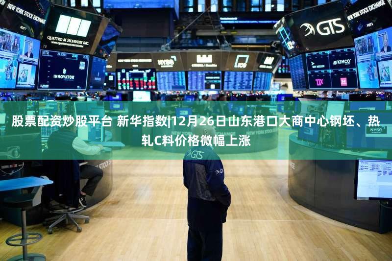 股票配资炒股平台 新华指数|12月26日山东港口大商中心钢坯、热轧C料价格微幅上涨