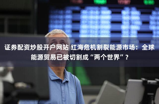 证券配资炒股开户网站 红海危机割裂能源市场：全球能源贸易已被切割成“两个世界”？
