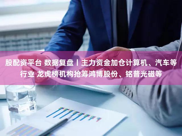 股配资平台 数据复盘丨主力资金加仓计算机、汽车等行业 龙虎榜机构抢筹鸿博股份、铭普光磁等