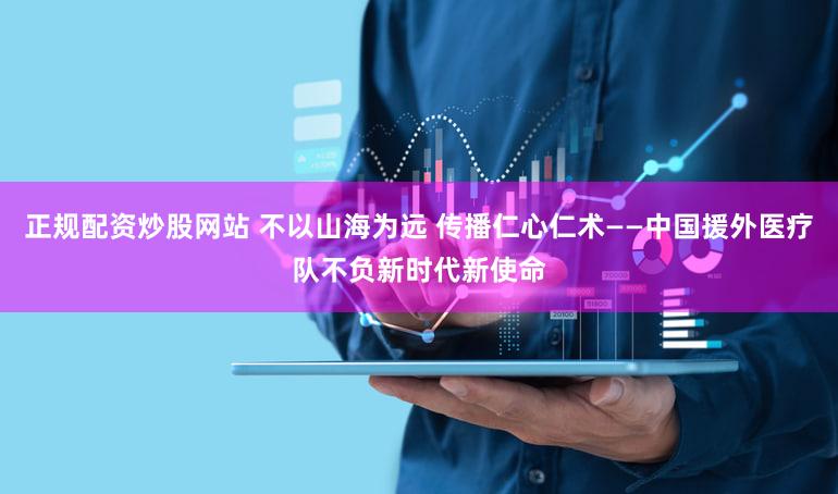 正规配资炒股网站 不以山海为远 传播仁心仁术——中国援外医疗队不负新时代新使命