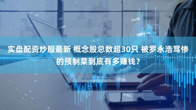 实盘配资炒股最新 概念股总数超30只 被罗永浩骂惨的预制菜到底有多赚钱？