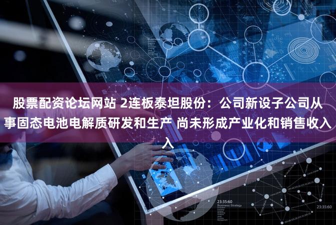 股票配资论坛网站 2连板泰坦股份：公司新设子公司从事固态电池电解质研发和生产 尚未形成产业化和销售收入