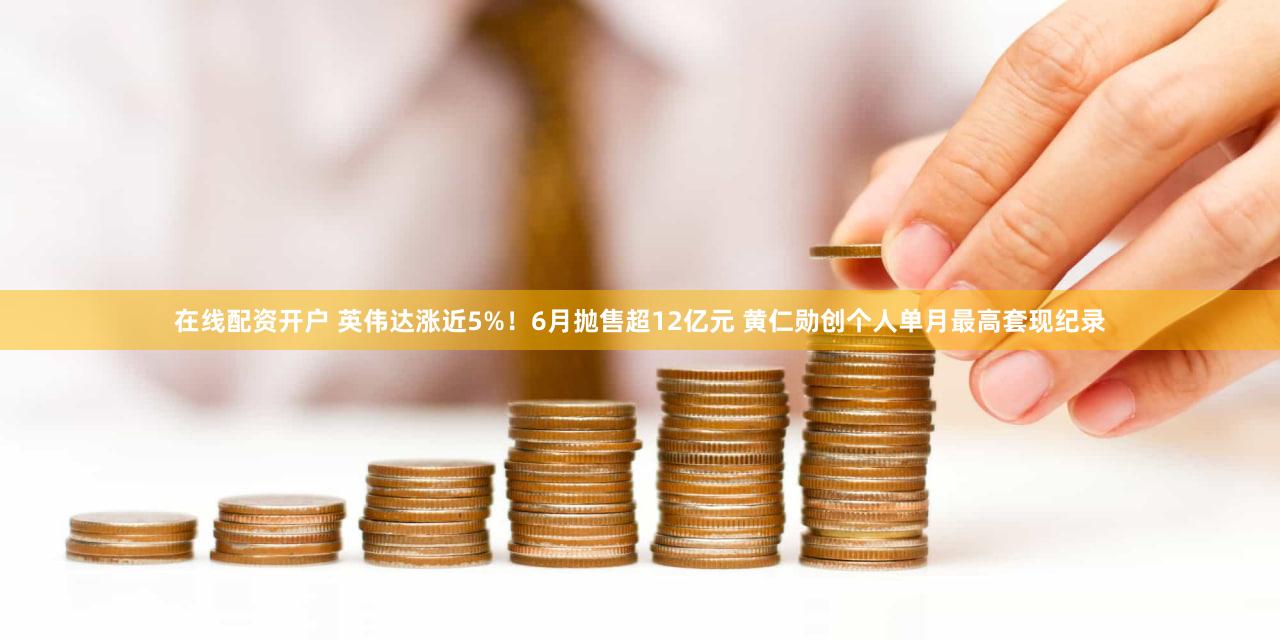 在线配资开户 英伟达涨近5%！6月抛售超12亿元 黄仁勋创个人单月最高套现纪录