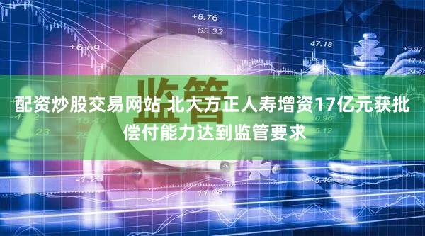 配资炒股交易网站 北大方正人寿增资17亿元获批 偿付能力达到监管要求