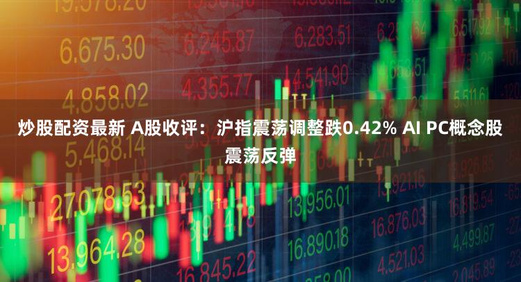 炒股配资最新 A股收评：沪指震荡调整跌0.42% AI PC概念股震荡反弹