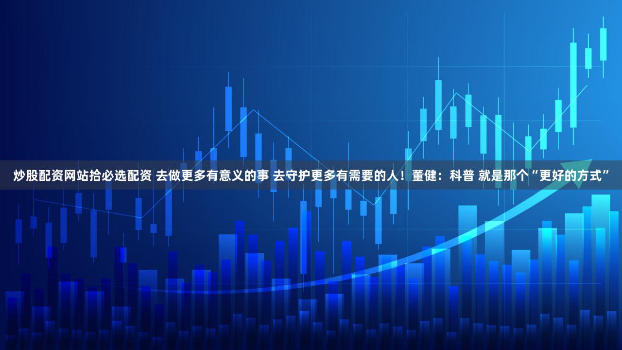 炒股配资网站拾必选配资 去做更多有意义的事 去守护更多有需要的人！董健：科普 就是那个“更好的方式”