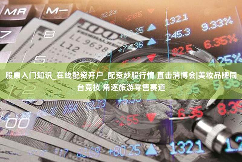 股票入门知识_在线配资开户_配资炒股行情 直击消博会|美妆品牌同台竞技 角逐旅游零售赛道