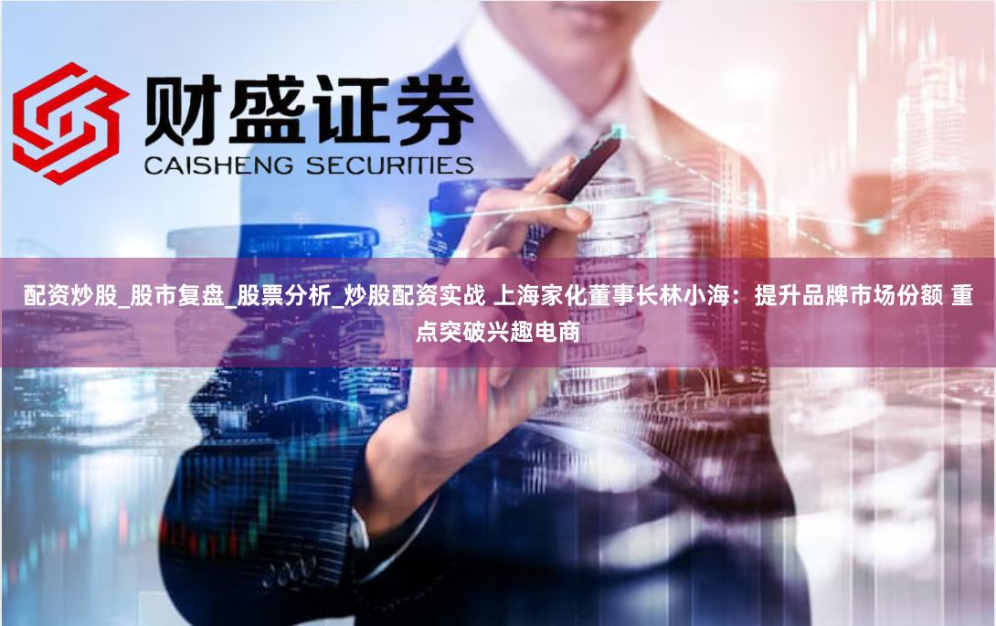 配资炒股_股市复盘_股票分析_炒股配资实战 上海家化董事长林小海：提升品牌市场份额 重点突破兴趣电商