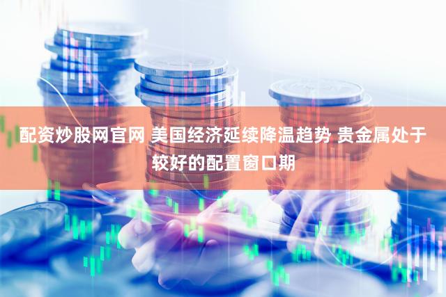 配资炒股网官网 美国经济延续降温趋势 贵金属处于较好的配置窗口期