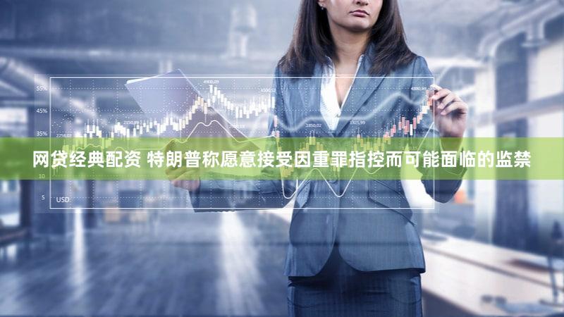 网贷经典配资 特朗普称愿意接受因重罪指控而可能面临的监禁