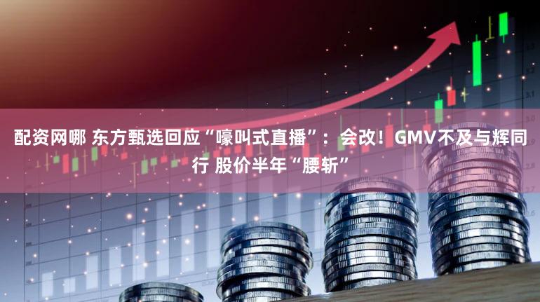 配资网哪 东方甄选回应“嚎叫式直播”：会改！GMV不及与辉同行 股价半年“腰斩”