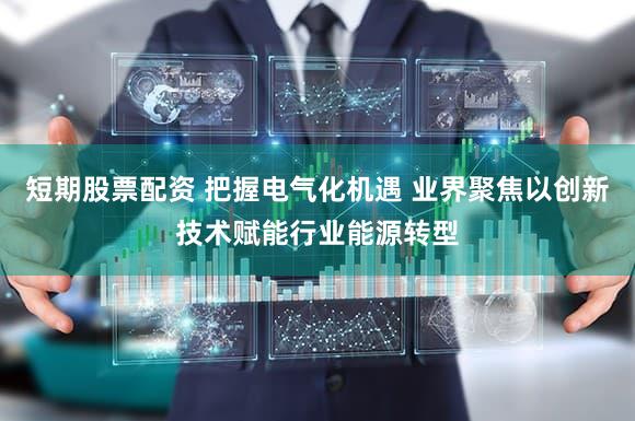 短期股票配资 把握电气化机遇 业界聚焦以创新技术赋能行业能源转型
