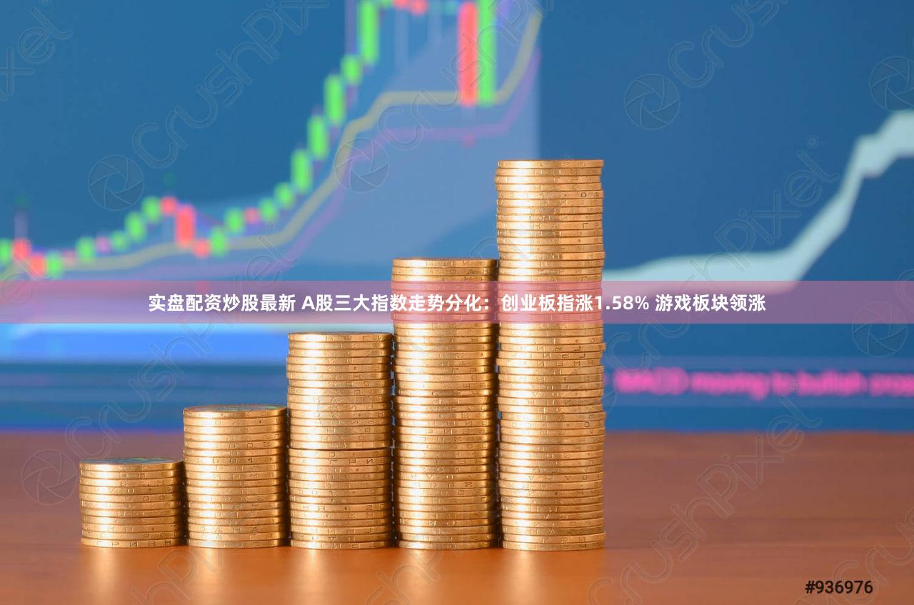 实盘配资炒股最新 A股三大指数走势分化：创业板指涨1.58% 游戏板块领涨