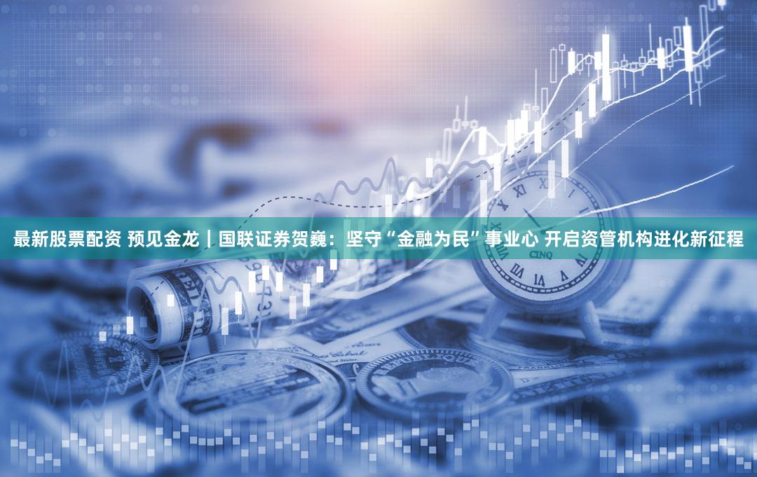 最新股票配资 预见金龙｜国联证券贺巍：坚守“金融为民”事业心 开启资管机构进化新征程