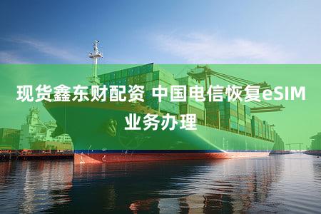 现货鑫东财配资 中国电信恢复eSIM业务办理