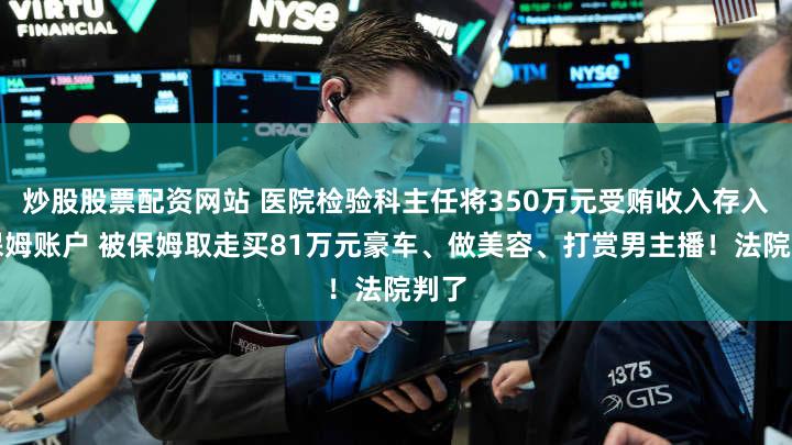 炒股股票配资网站 医院检验科主任将350万元受贿收入存入原保姆账户 被保姆取走买81万元豪车、做美容、打赏男主播！法院判了