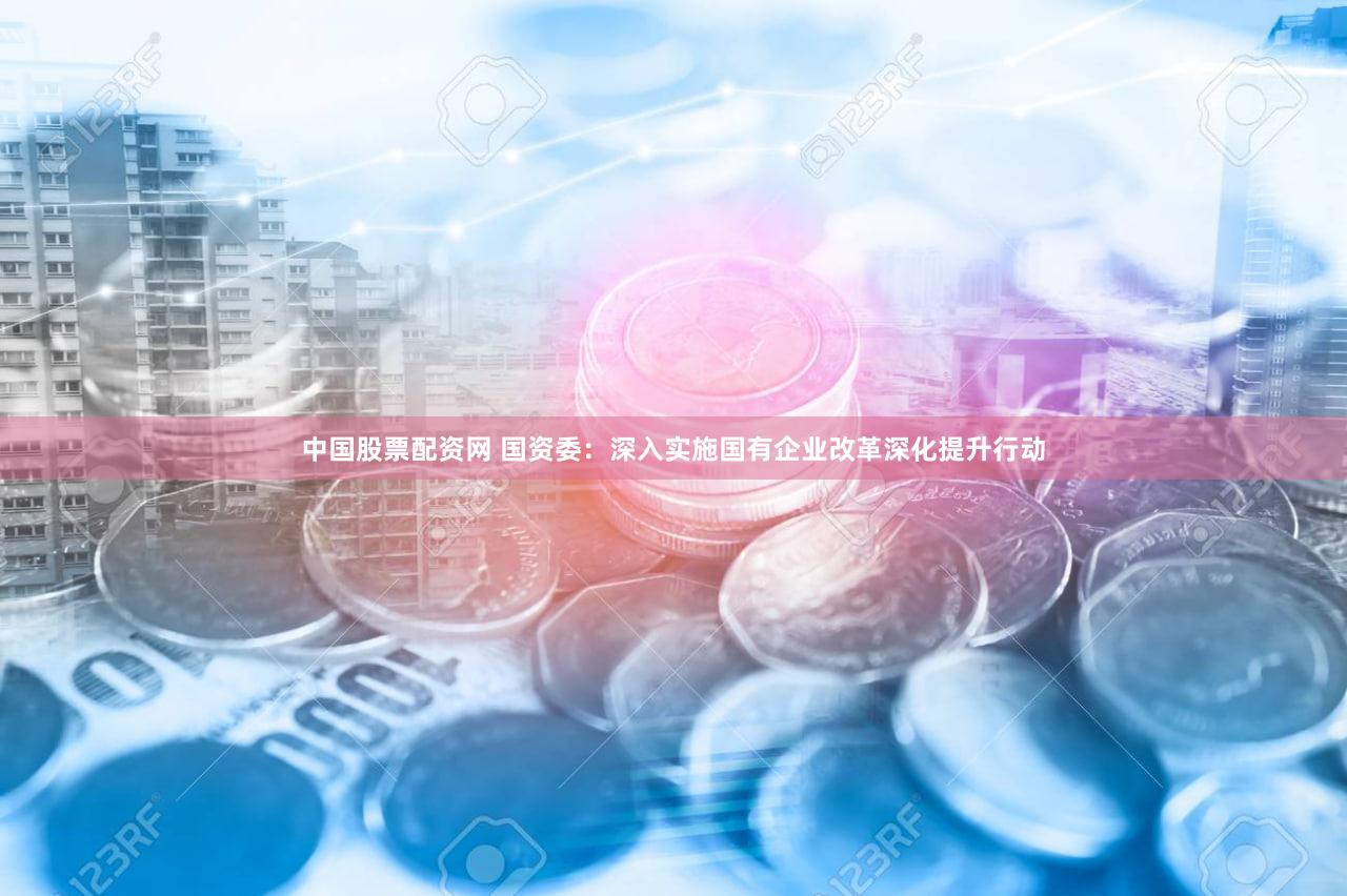 中国股票配资网 国资委：深入实施国有企业改革深化提升行动
