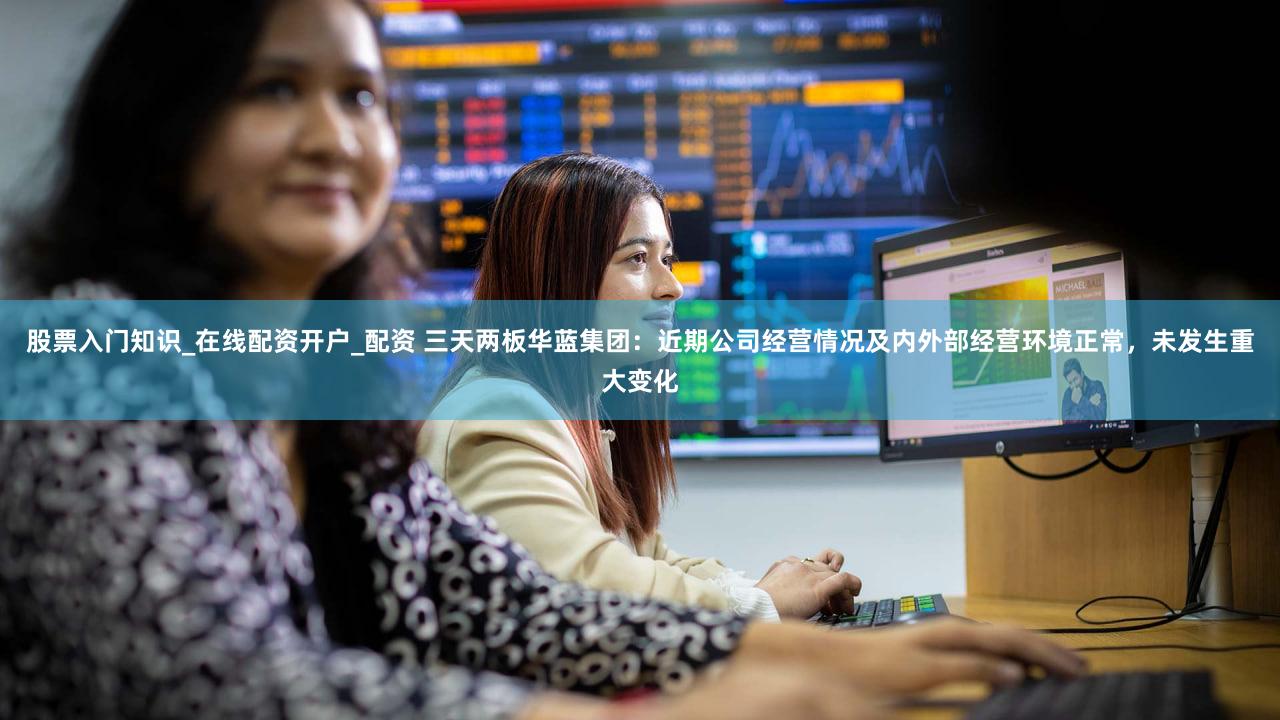 股票入门知识_在线配资开户_配资 三天两板华蓝集团：近期公司经营情况及内外部经营环境正常，未发生重大变化