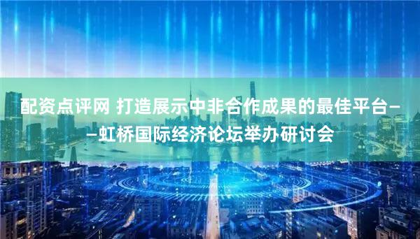 配资点评网 打造展示中非合作成果的最佳平台——虹桥国际经济论坛举办研讨会