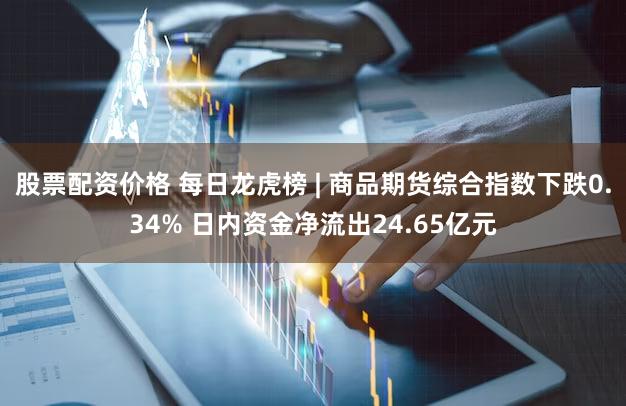 股票配资价格 每日龙虎榜 | 商品期货综合指数下跌0.34% 日内资金净流出24.65亿元