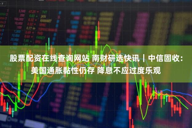 股票配资在线查询网站 南财研选快讯｜中信固收：美国通胀黏性仍存 降息不应过度乐观