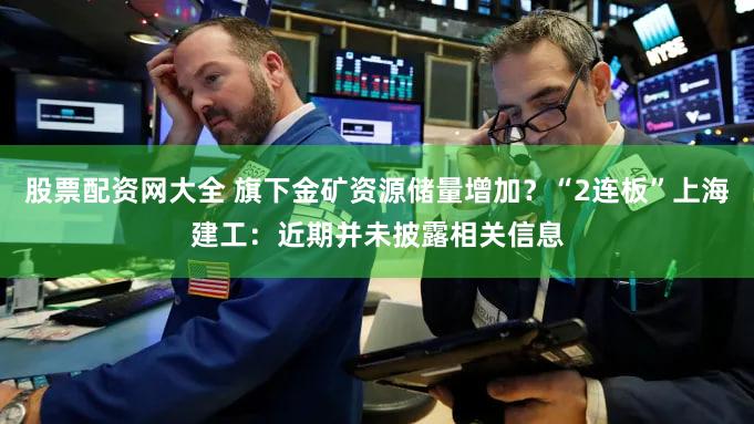 股票配资网大全 旗下金矿资源储量增加?“2连板”上海建工:近期并未披露相关信息