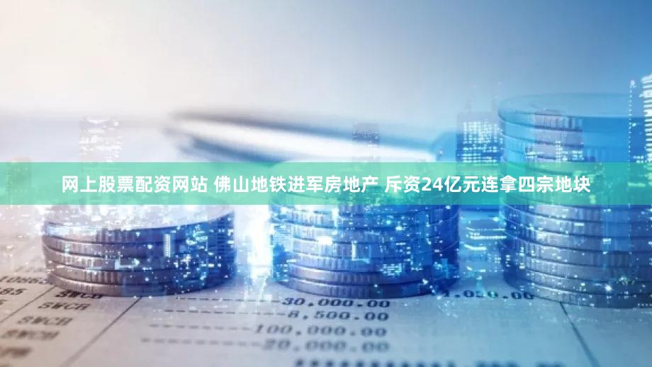网上股票配资网站 佛山地铁进军房地产 斥资24亿元连拿四宗地块