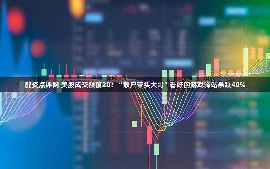 配资点评网 美股成交额前20:“散户带头大哥”看好的游戏驿站暴跌40%