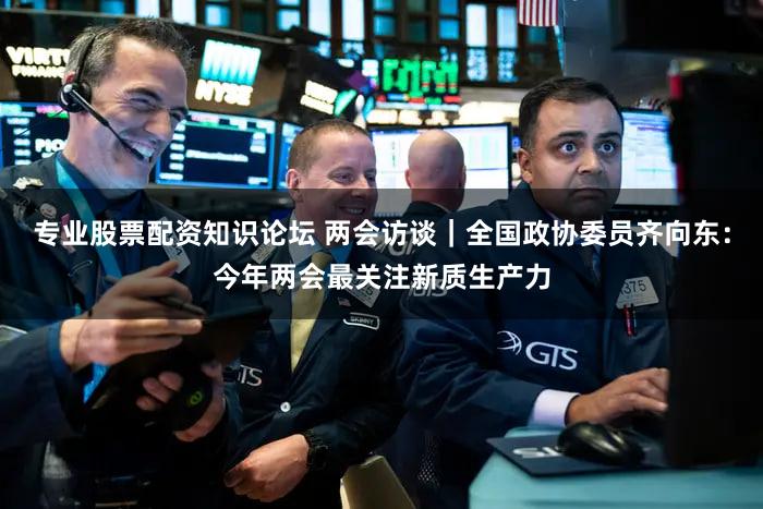 专业股票配资知识论坛 两会访谈|全国政协委员齐向东:今年两会最关注新质生产力