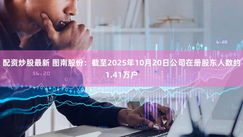 配资炒股最新 图南股份：截至2025年10月20日公司在册股东人数约1.41万户