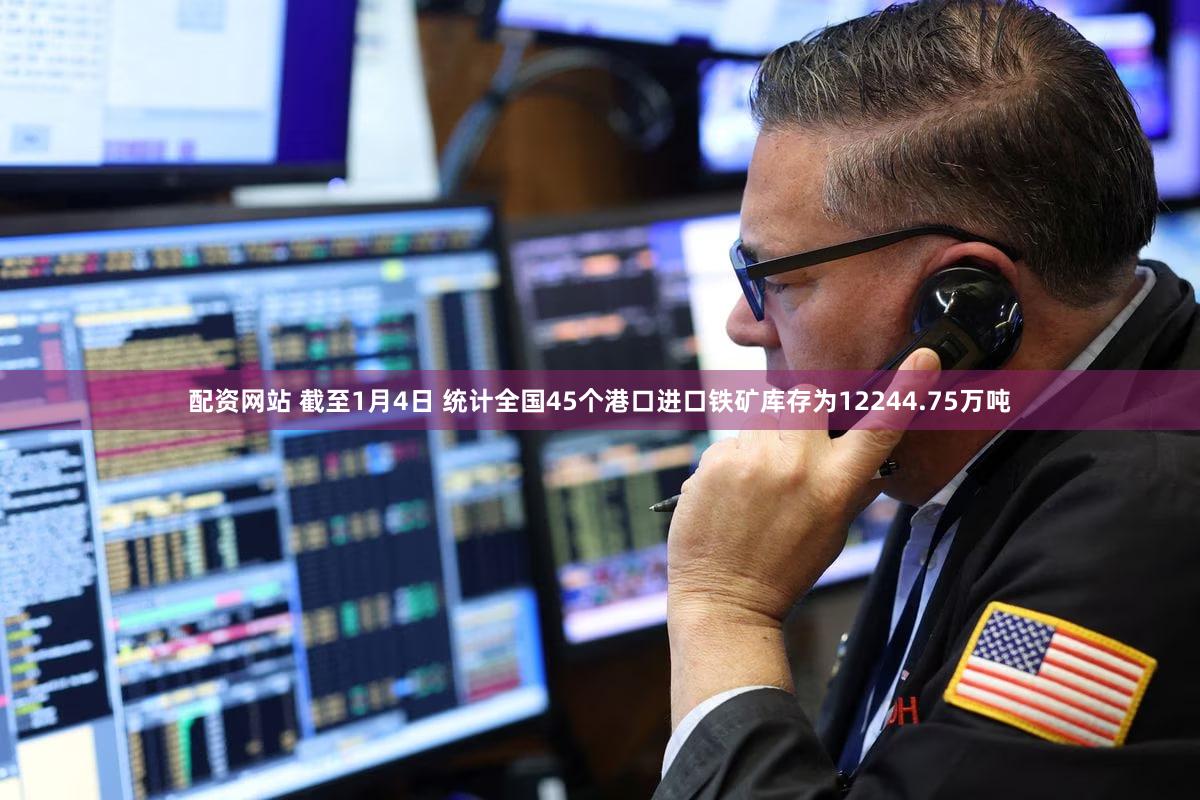 配资网站 截至1月4日 统计全国45个港口进口铁矿库存为12244.75万吨