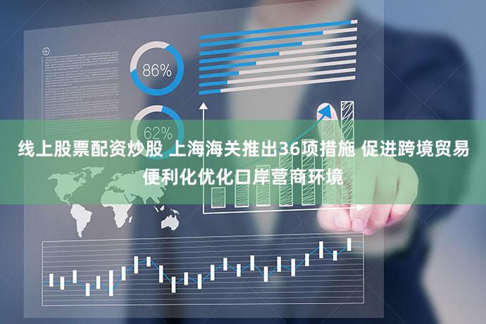 线上股票配资炒股 上海海关推出36项措施 促进跨境贸易便利化优化口岸营商环境