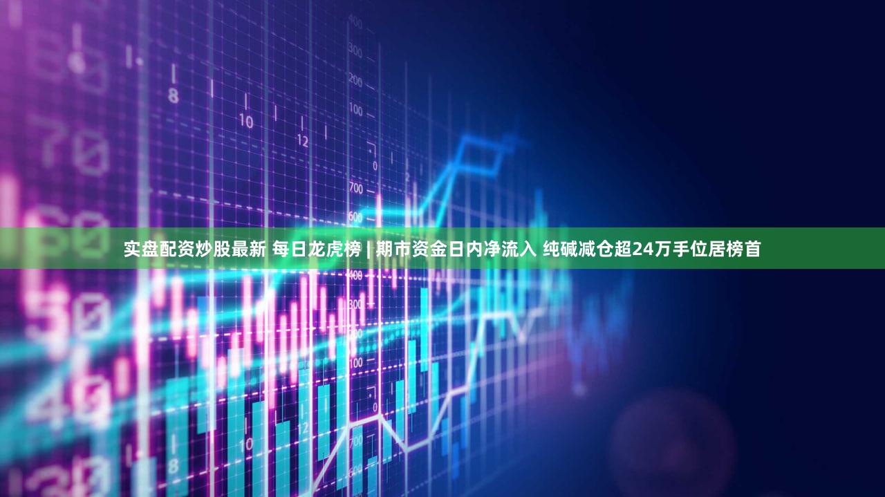 实盘配资炒股最新 每日龙虎榜 | 期市资金日内净流入 纯碱减仓超24万手位居榜首