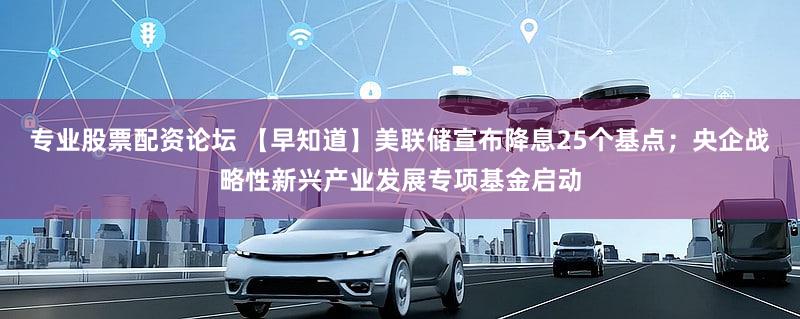 专业股票配资论坛 【早知道】美联储宣布降息25个基点;央企战略性新兴产业发展专项基金启动