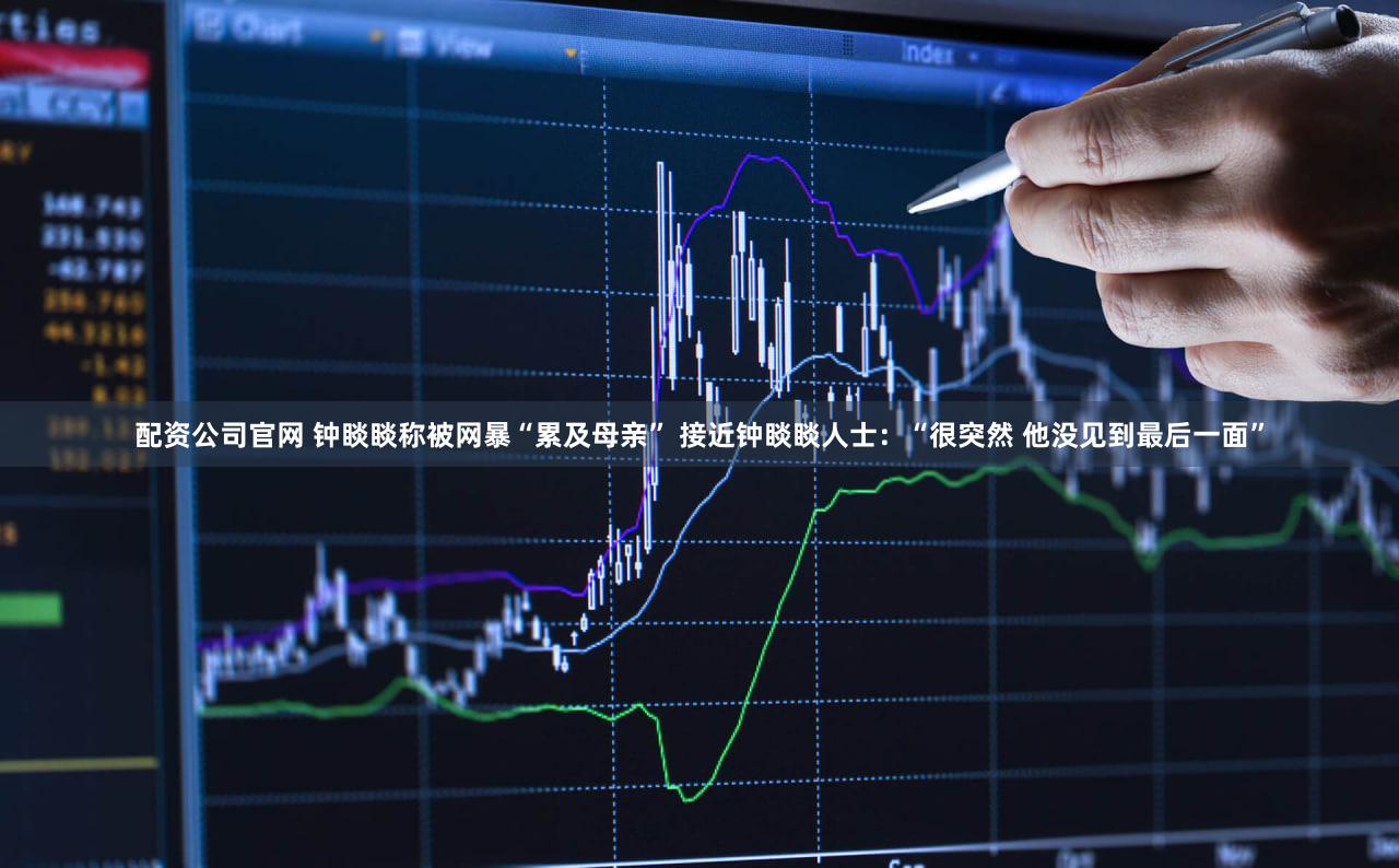 配资公司官网 钟睒睒称被网暴“累及母亲” 接近钟睒睒人士：“很突然 他没见到最后一面”