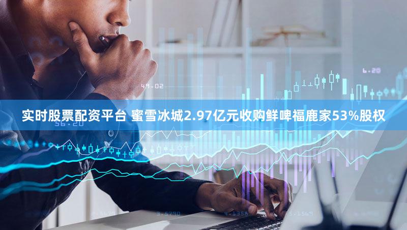 实时股票配资平台 蜜雪冰城2.97亿元收购鲜啤福鹿家53%股权